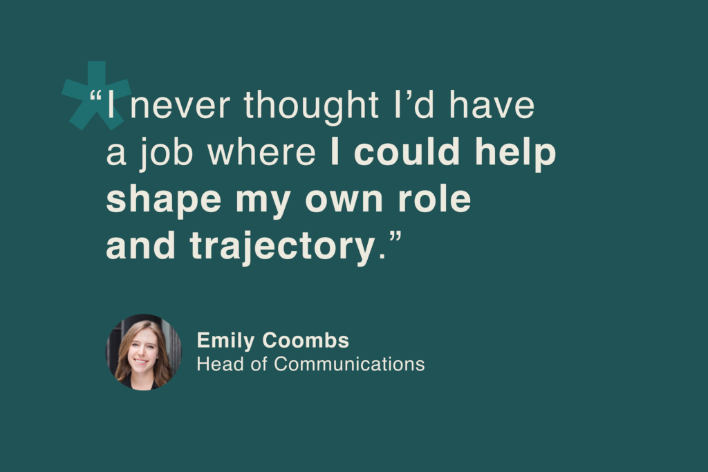 Emily Coombs, Head of Communications: “I never thought I'd have a job where I could help shape my own role and trajectory.”