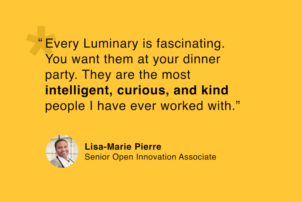 Lisa-Marie Pierre, Senior Open Innovation Associate: “Every Luminary is fascinating. You want them at your dinner party. They are the most intelligent, curious, and kind people I have ever worked with.”