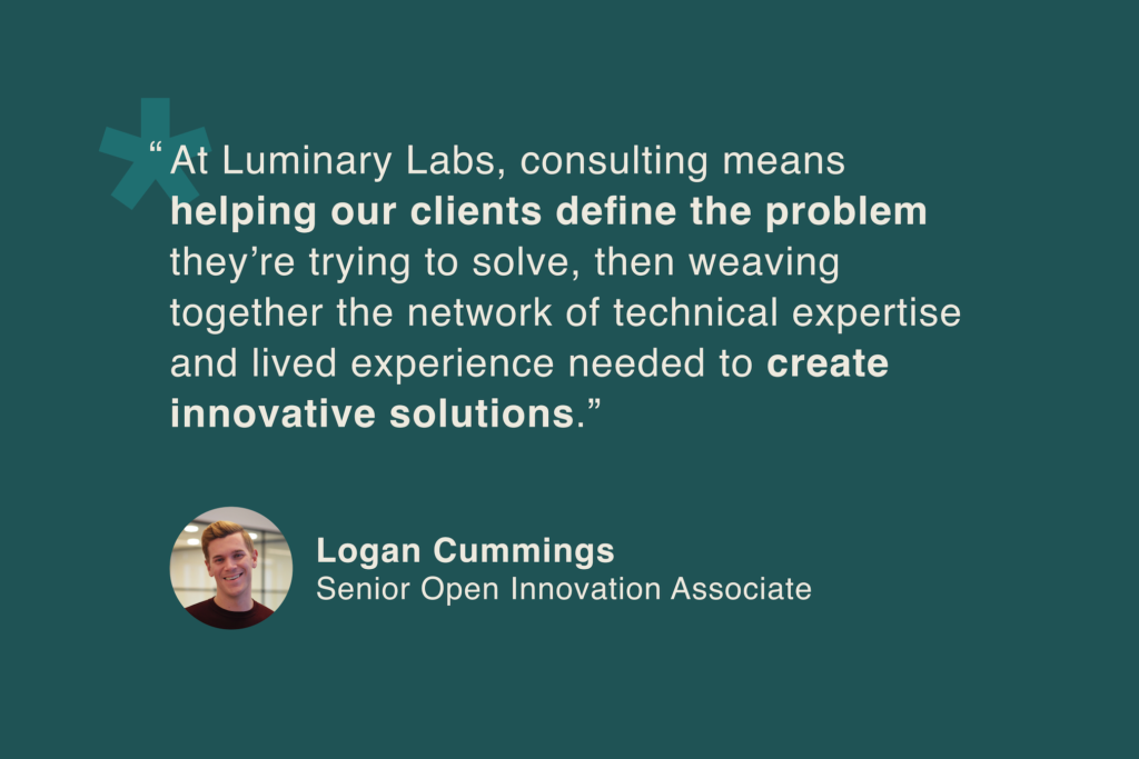 Logan Cummings, Senior Open Innovation Associate: “At Luminary Labs, consulting means helping our clients define the problem they’re trying to solve, then weaving together a network of technical expertise and lived experience needed to create innovative solutions.”