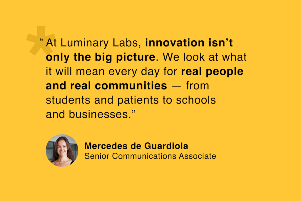 Mercedes de Guardiola, Senior Communications Associate: “At Luminary Labs, innovation isn't only the big picture. We look at what it will mean every day for real people and real communities — from students and patients to schools and businesses.”
