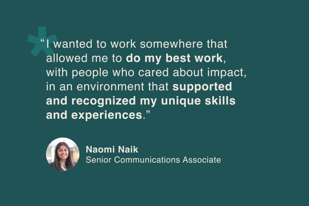 Naomi Naik, Senior Communications Associate: “I wanted to work somewhere that allowed me to do my best work, with people who cared about impact, in an environment that supported and recognized my unique skills and experiences.”
