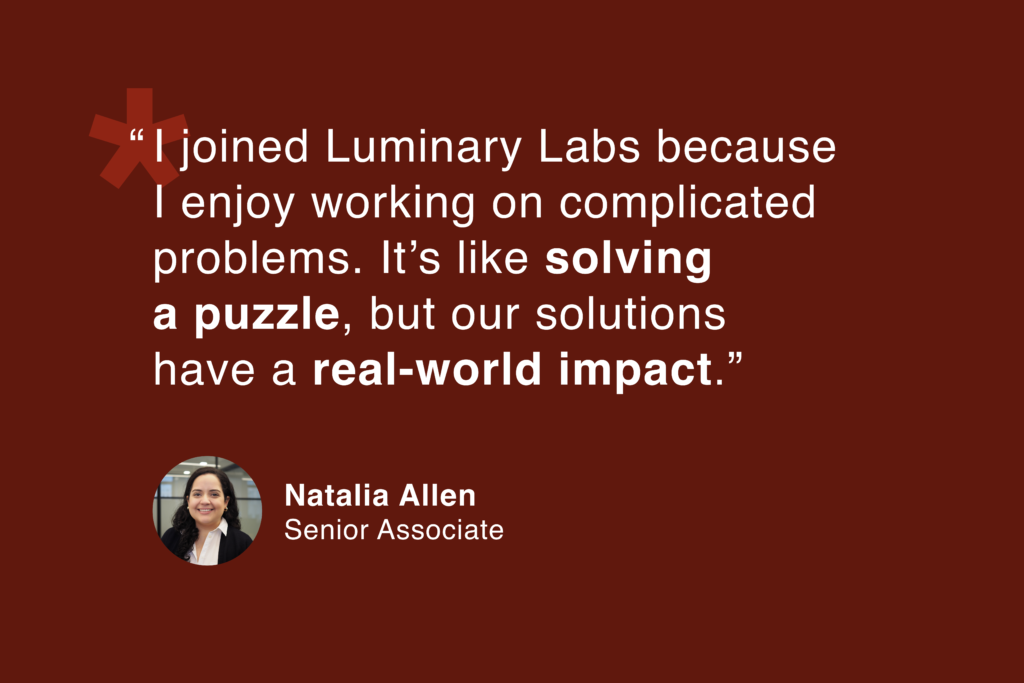 Natalia Allen, Senior Associate: “I joined Luminary Labs because I enjoy working on complicated problems. It's like solving a puzzle, but our solutions have a real-world impact.”