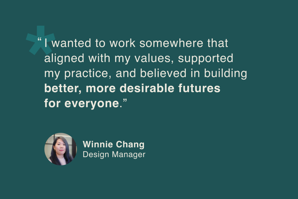 Winnie Chang, Design Manager: “I wanted to work somewhere that aligned with my values, supported my practice, and believed in building better, more desirable futures for everyone.”